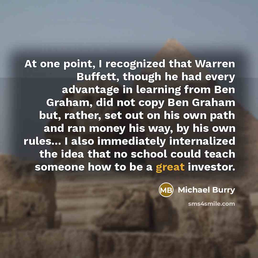 “At one point, I recognized that Warren Buffett, though he had every advantage in learning from Ben Graham, did not copy Ben Graham but, rather, set out on his own path and ran money his way, by his own rules... I also immediately internalized the idea that no school could teach someone how to be a…” quote by Michael Burry