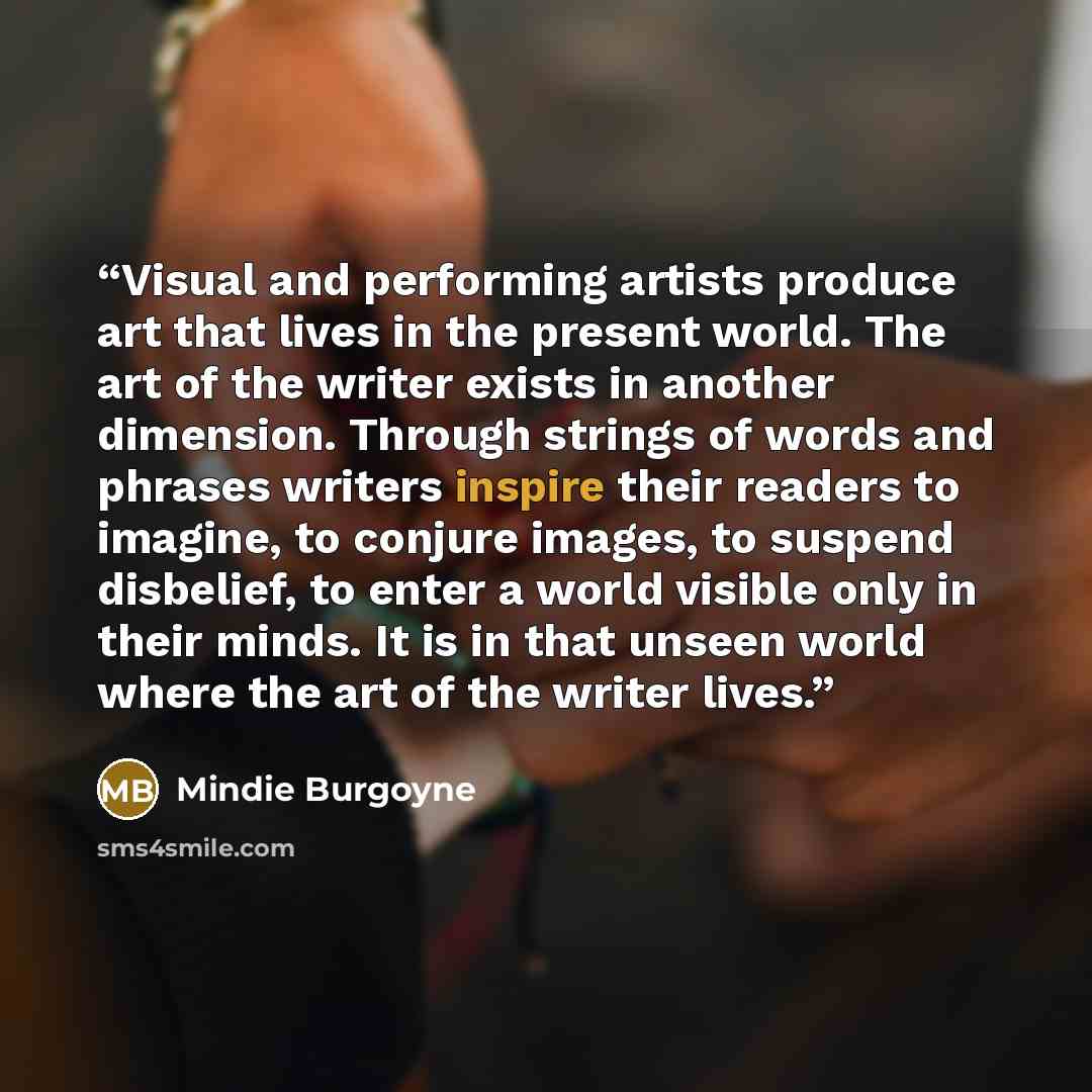“Visual and performing artists produce art that lives in the present world. The art of the writer exists in another dimension. Through strings of words and phrases writers inspire their readers to imagine, to conjure images, to suspend disbelief, to enter a world visible only in their minds. It is…” quote by Mindie Burgoyne