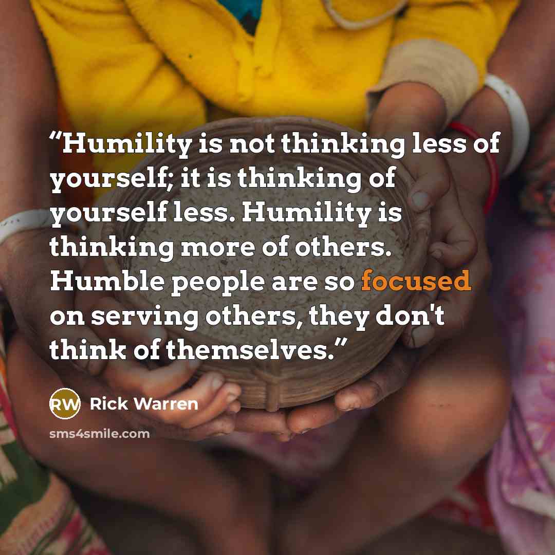 “Humility is not thinking less of yourself; it is thinking of yourself less. Humility is thinking more of others. Humble people are so focused on serving others, they don't think of themselves.” quote by Rick Warren