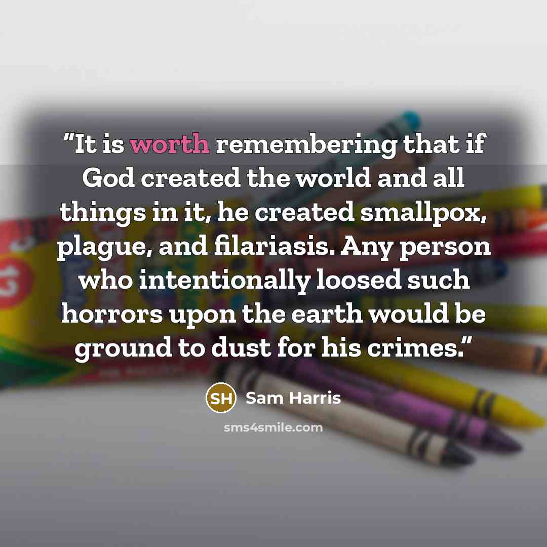 “It is worth remembering that if God created the world and all things in it, he created smallpox, plague, and filariasis. Any person who intentionally loosed such horrors upon the earth would be ground to dust for his crimes.” quote by Sam Harris