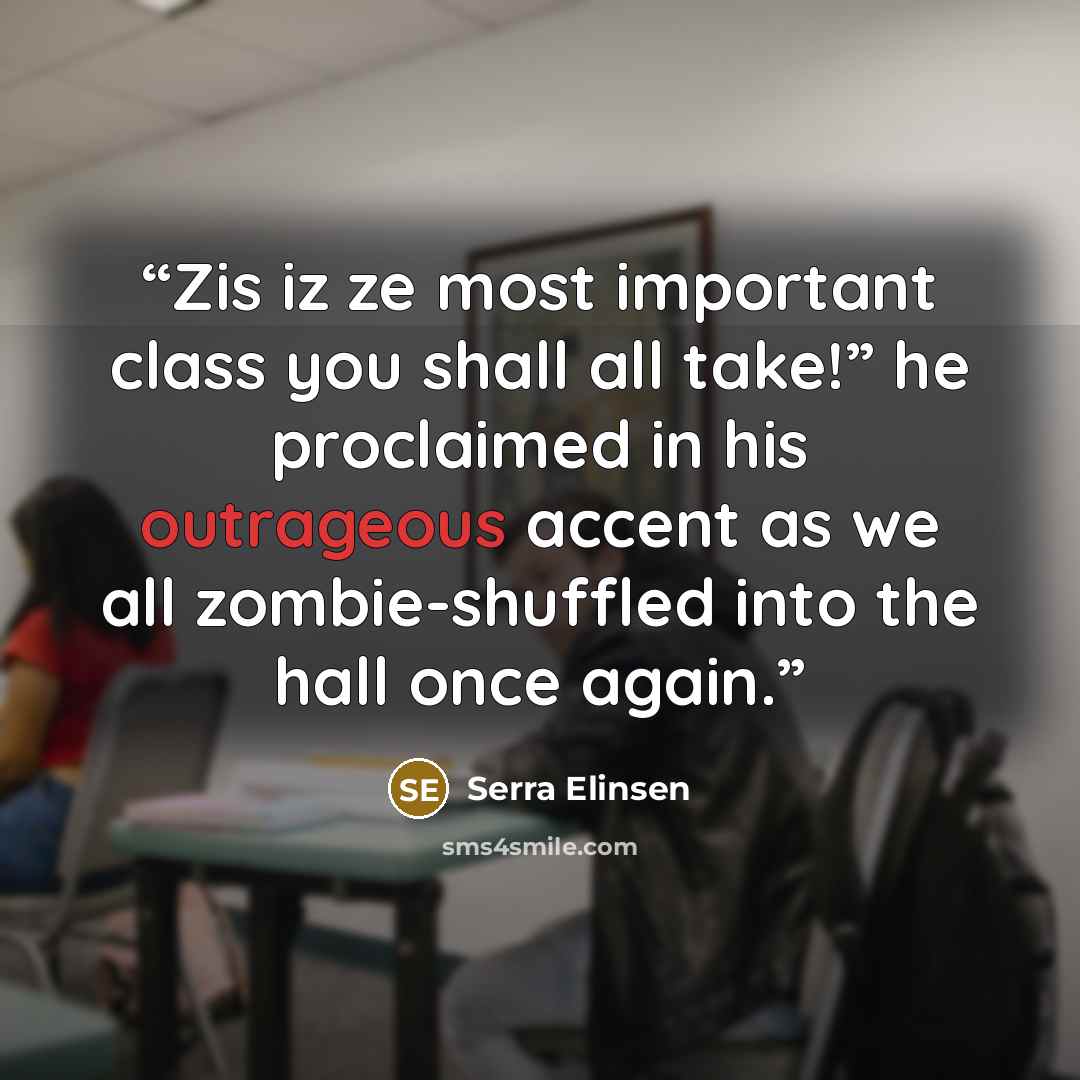 “Zis iz ze most important class you shall all take!” he proclaimed in his outrageous accent as we all zombie-shuffled into the hall once again.” quote by Serra Elinsen