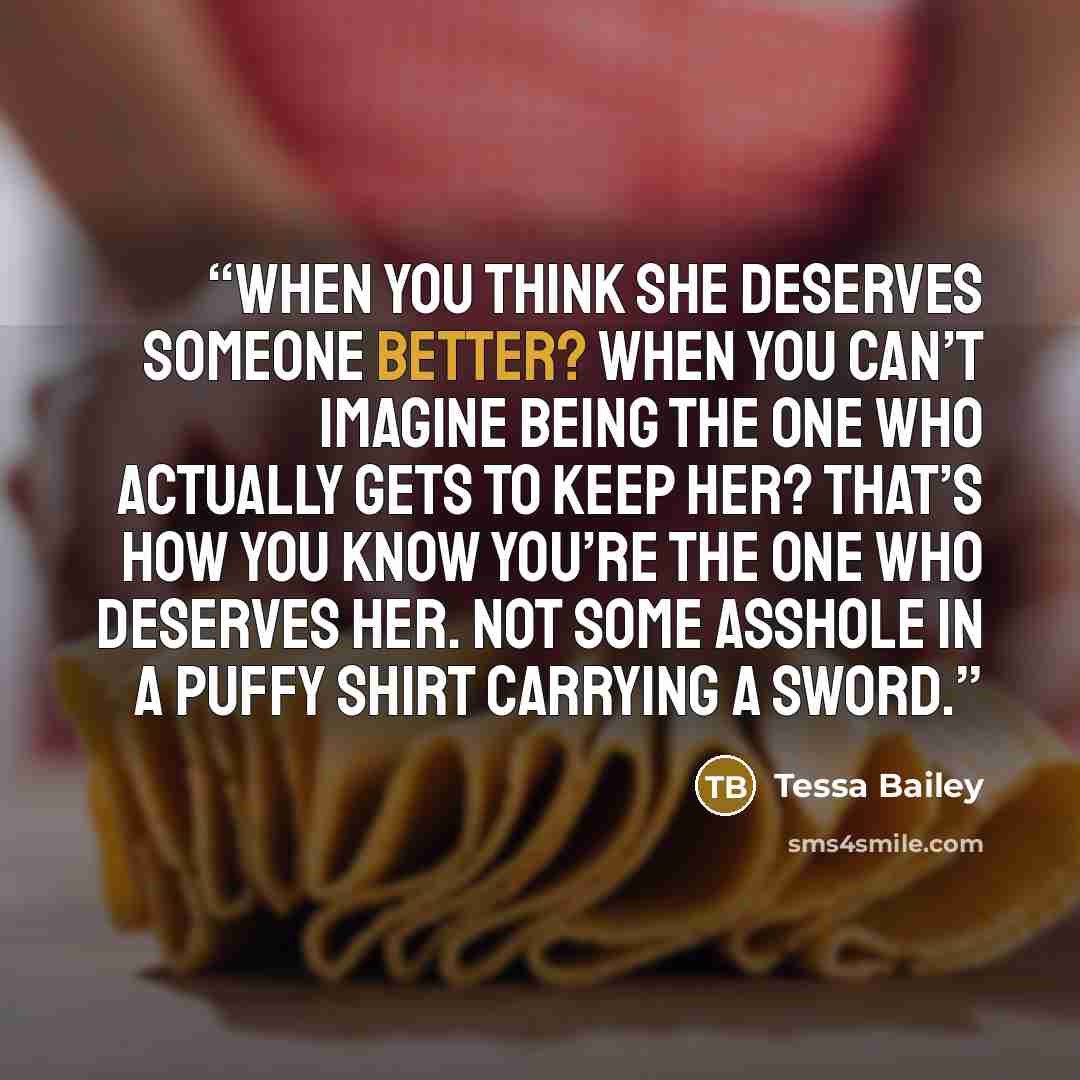 “When you think she deserves someone better? When you can’t imagine being the one who actually gets to keep her? That’s how you know you’re the one who deserves her. Not some asshole in a puffy shirt carrying a sword.” quote by Tessa Bailey