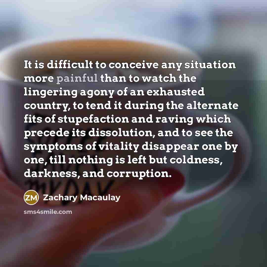 “It is difficult to conceive any situation more painful than to watch the lingering agony of an exhausted country, to tend it during the alternate fits of stupefaction and raving which precede its dissolution, and to see the symptoms of vitality disappear one by one, till nothing is left but…” quote by Zachary Macaulay
