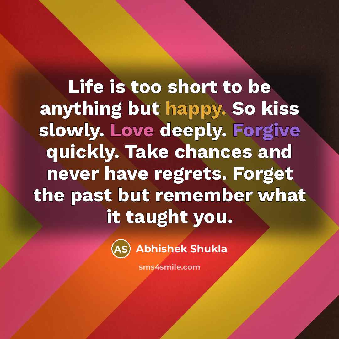 “Life is too short to be anything but happy. So kiss slowly. Love deeply. Forgive quickly. Take chances and never have regrets. Forget the past but remember what it taught you.” quote by Abhishek Shukla