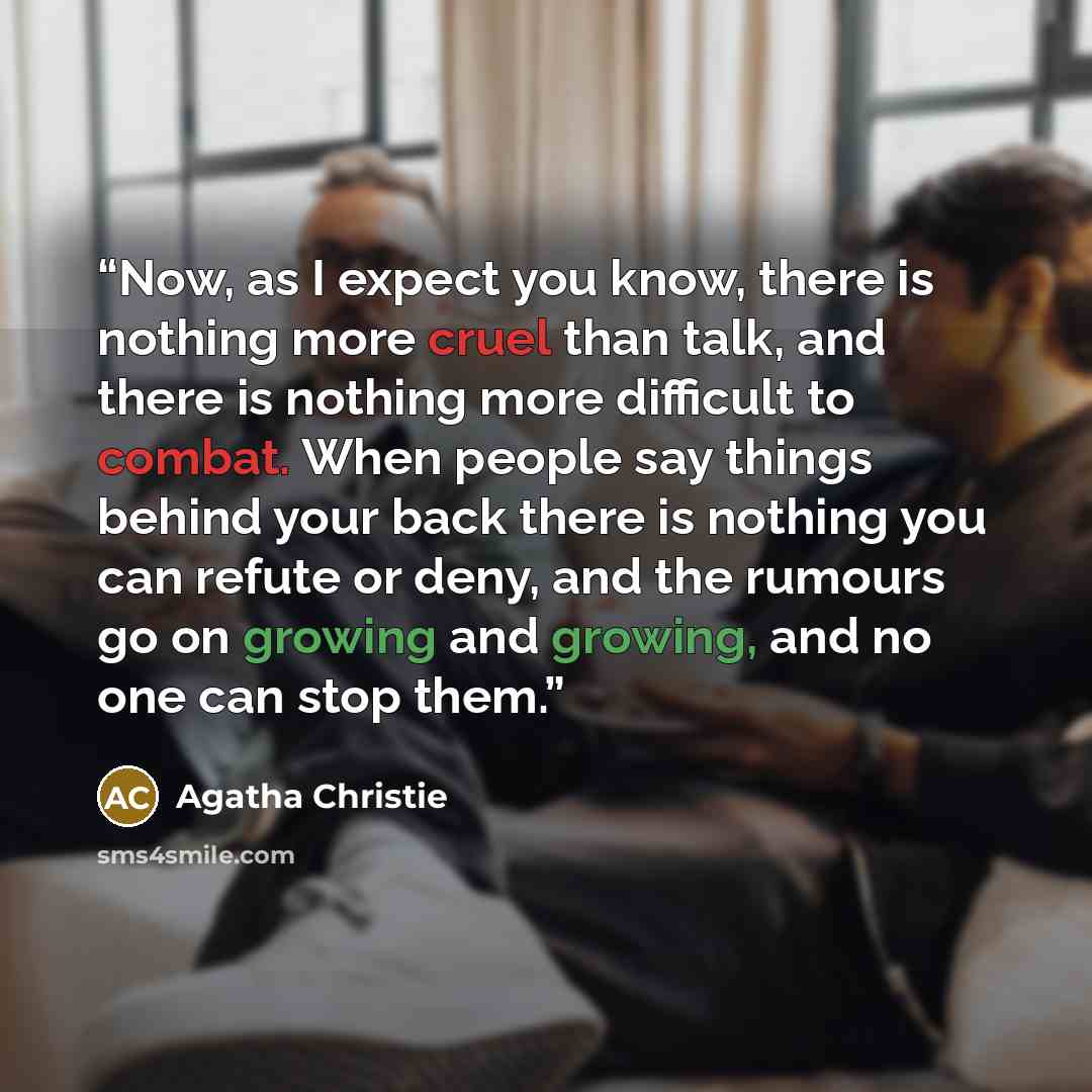 “Now, as I expect you know, there is nothing more cruel than talk, and there is nothing more difficult to combat. When people say things behind your back there is nothing you can refute or deny, and the rumours go on growing and growing, and no one can stop them.” quote by Agatha Christie