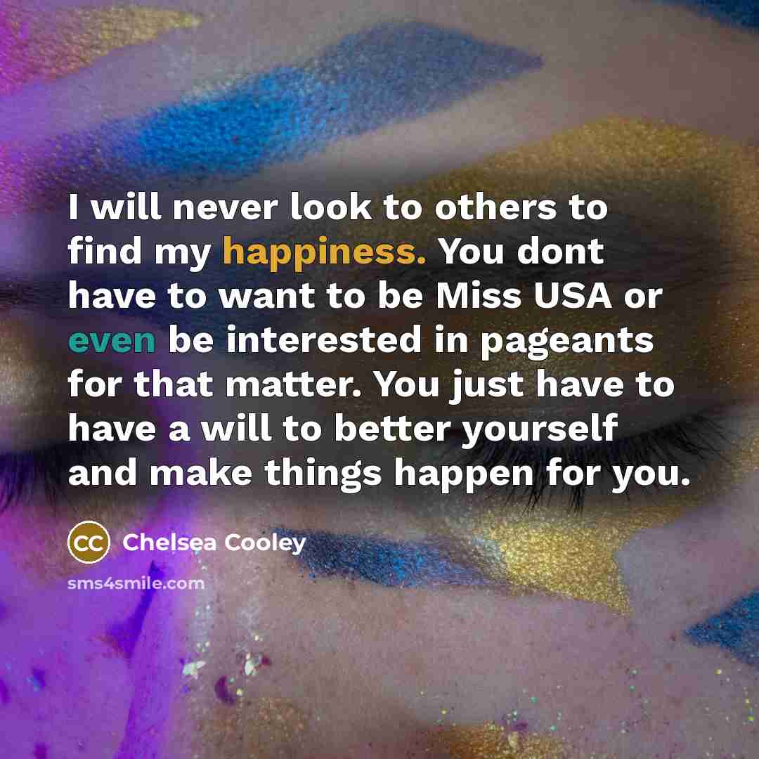 “I will never look to others to find my happiness. You dont have to want to be Miss USA or even be interested in pageants for that matter. You just have to have a will to better yourself and make things happen for you.” quote by Chelsea Cooley