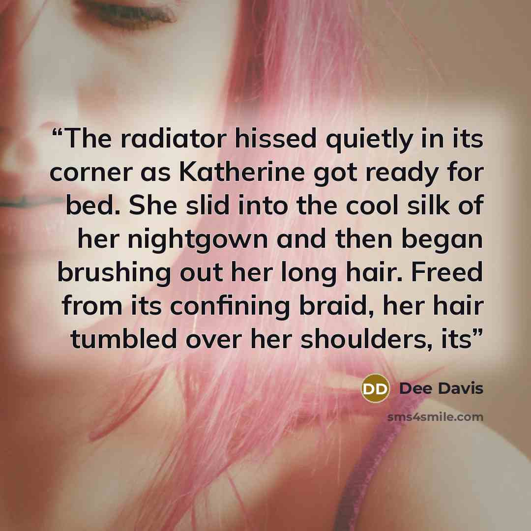 “The radiator hissed quietly in its corner as Katherine got ready for bed. She slid into the cool silk of her nightgown and then began brushing out her long hair. Freed from its confining braid, her hair tumbled over her shoulders, its” quote by Dee Davis