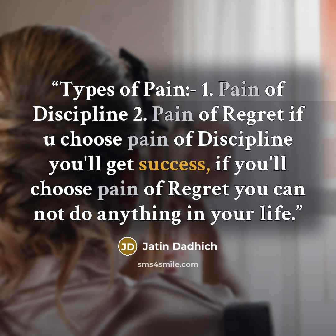 “Types of Pain:- 1. Pain of Discipline 2. Pain of Regret if u choose pain of Discipline you'll get success, if you'll choose pain of Regret you can not do anything in your life.” quote by Jatin Dadhich