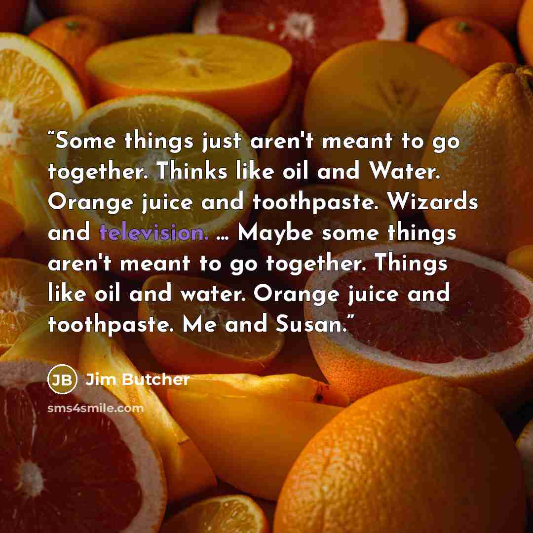“Some things just aren't meant to go together. Thinks like oil and Water. Orange juice and toothpaste. Wizards and television. ... Maybe some things aren't meant to go together. Things like oil and water. Orange juice and toothpaste. Me and Susan.” quote by Jim Butcher