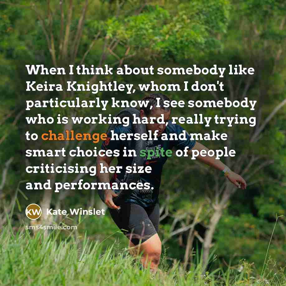 “When I think about somebody like Keira Knightley, whom I don't particularly know, I see somebody who is working hard, really trying to challenge herself and make smart choices in spite of people criticising her size and performances.” quote by Kate Winslet