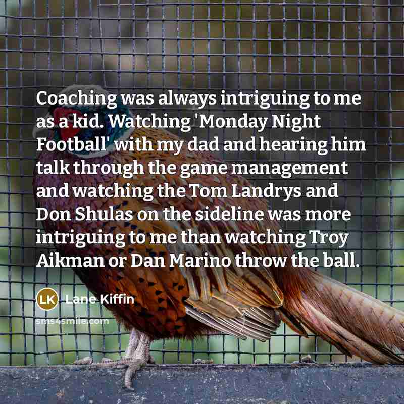 “Coaching was always intriguing to me as a kid. Watching 'Monday Night Football' with my dad and hearing him talk through the game management and watching the Tom Landrys and Don Shulas on the sideline was more intriguing to me than watching Troy Aikman or Dan Marino throw the ball.” quote by Lane Kiffin