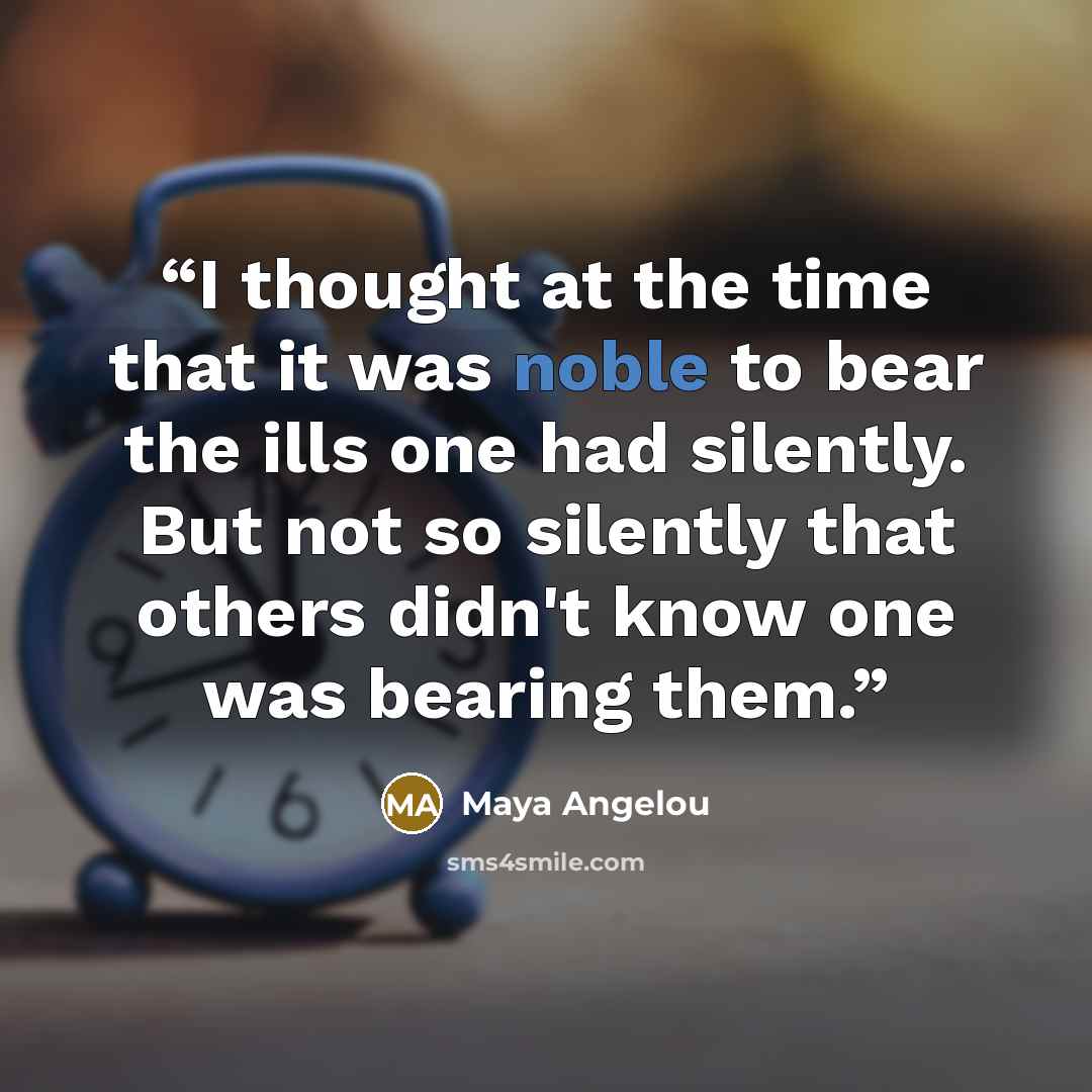 “I thought at the time that it was noble to bear the ills one had silently. But not so silently that others didn't know one was bearing them.” quote by Maya Angelou