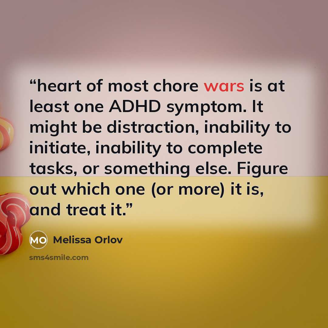 “heart of most chore wars is at least one ADHD symptom. It might be distraction, inability to initiate, inability to complete tasks, or something else. Figure out which one (or more) it is, and treat it.” quote by Melissa Orlov
