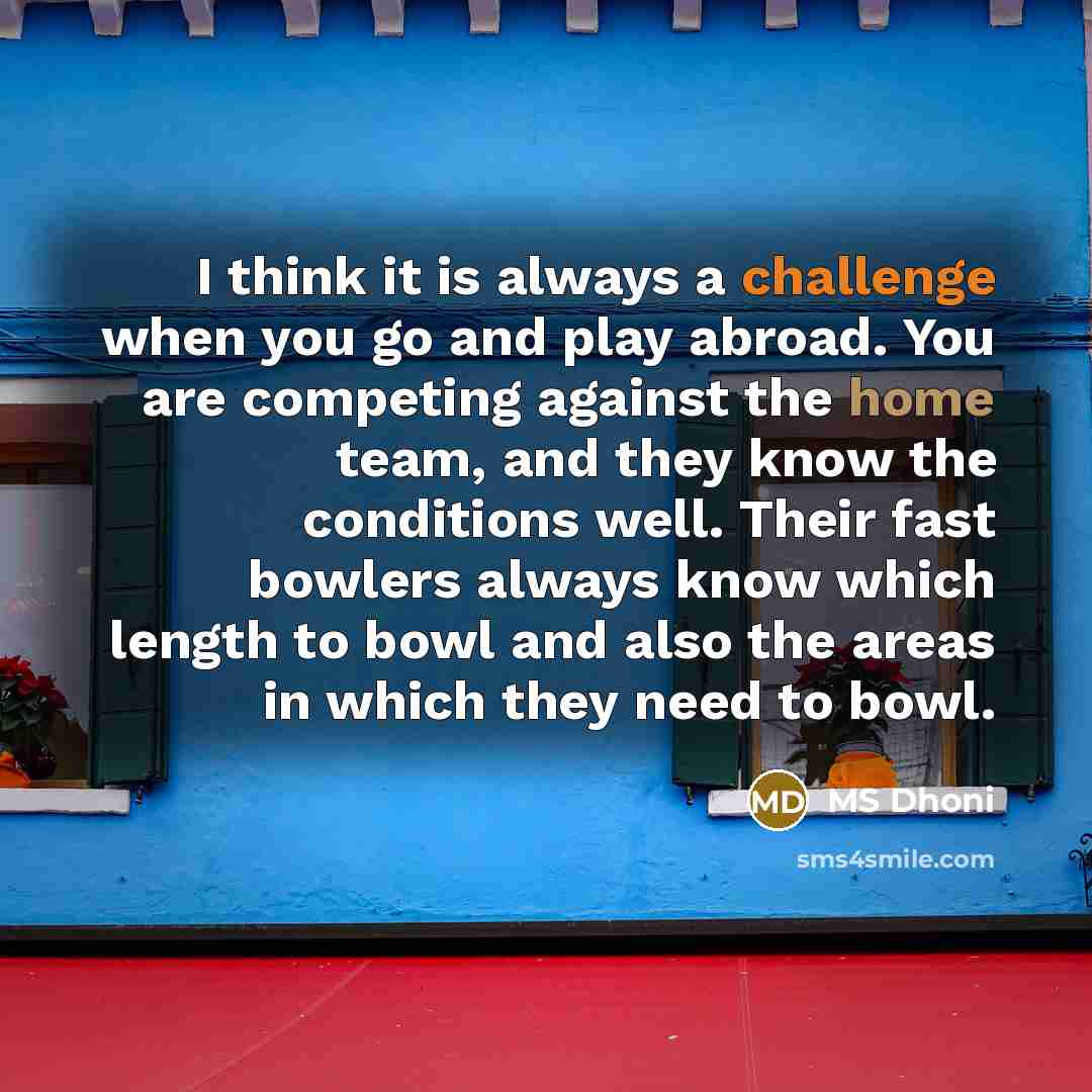 “I think it is always a challenge when you go and play abroad. You are competing against the home team, and they know the conditions well. Their fast bowlers always know which length to bowl and also the areas in which they need to bowl.” quote by MS Dhoni