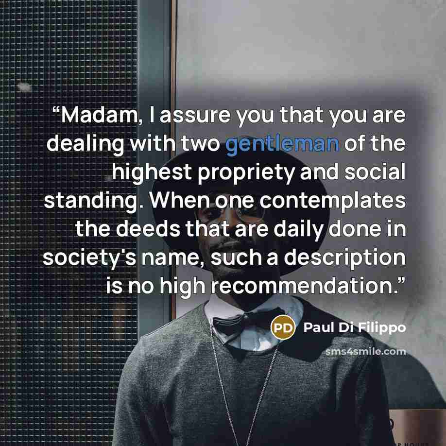 “Madam, I assure you that you are dealing with two gentleman of the highest propriety and social standing. When one contemplates the deeds that are daily done in society's name, such a description is no high recommendation.” quote by Paul Di Filippo