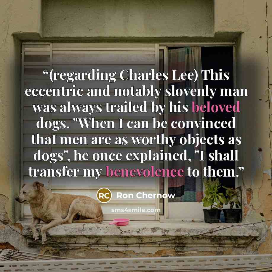 “(regarding Charles Lee) This eccentric and notably slovenly man was always trailed by his beloved dogs. "When I can be convinced that men are as worthy objects as dogs", he once explained, "I shall transfer my benevolence to them.” quote by Ron Chernow
