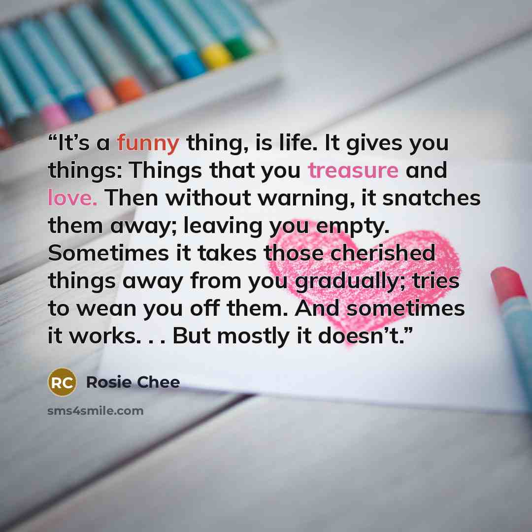 “It’s a funny thing, is life. It gives you things: Things that you treasure and love. Then without warning, it snatches them away; leaving you empty. Sometimes it takes those cherished things away from you gradually; tries to wean you off them. And sometimes it works. . . But mostly it doesn’t.” quote by Rosie Chee