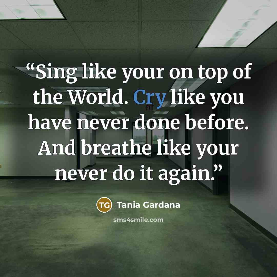 “Sing like your on top of the World. Cry like you have never done before. And breathe like your never do it again.” quote by Tania Gardana