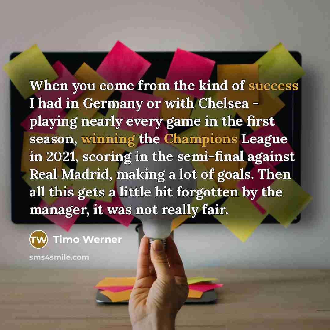 “When you come from the kind of success I had in Germany or with Chelsea - playing nearly every game in the first season, winning the Champions League in 2021, scoring in the semi-final against Real Madrid, making a lot of goals. Then all this gets a little bit forgotten by the manager, it was not…” quote by Timo Werner