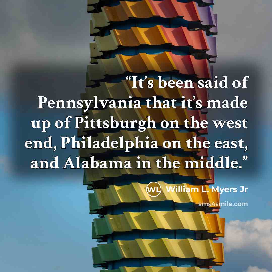 “It’s been said of Pennsylvania that it’s made up of Pittsburgh on the west end, Philadelphia on the east, and Alabama in the middle.” quote by William L. Myers Jr