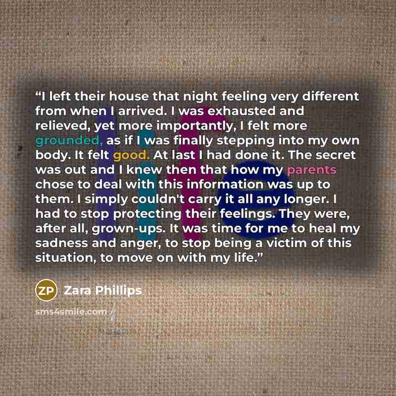 “I left their house that night feeling very different from when I arrived. I was exhausted and relieved, yet more importantly, I felt more grounded, as if I was finally stepping into my own body. It felt good. At last I had done it. The secret was out and I knew then that how my parents chose to…” quote by Zara Phillips