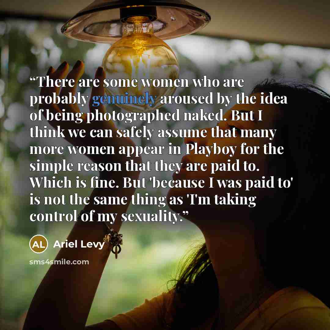 “There are some women who are probably genuinely aroused by the idea of being photographed naked. But I think we can safely assume that many more women appear in Playboy for the simple reason that they are paid to. Which is fine. But 'because I was paid to' is not the same thing as 'I'm taking…” quote by Ariel Levy