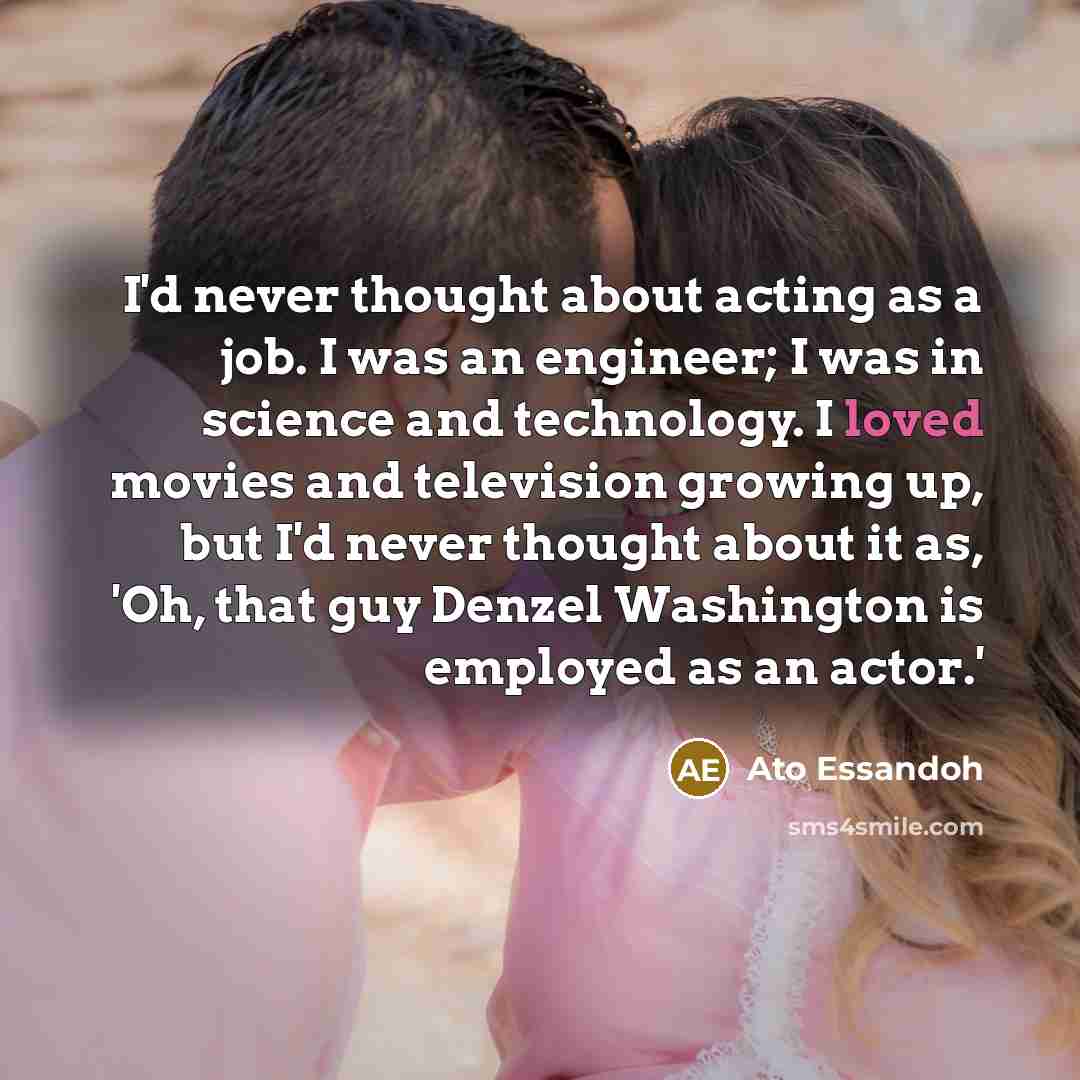 “I'd never thought about acting as a job. I was an engineer; I was in science and technology. I loved movies and television growing up, but I'd never thought about it as, 'Oh, that guy Denzel Washington is employed as an actor.'” quote by Ato Essandoh