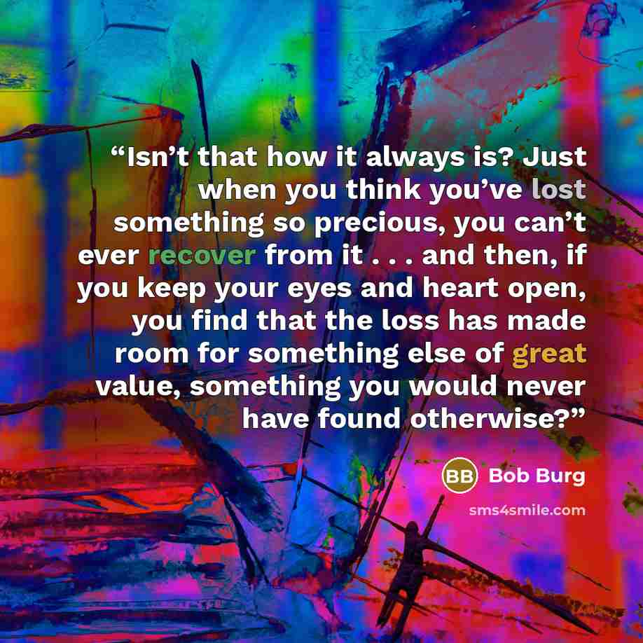 “Isn’t that how it always is? Just when you think you’ve lost something so precious, you can’t ever recover from it . . . and then, if you keep your eyes and heart open, you find that the loss has made room for something else of great value, something you would never have found otherwise?” quote by Bob Burg