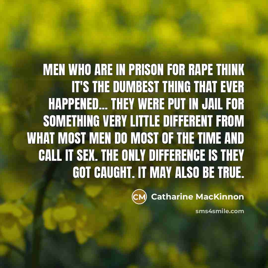 “Men who are in prison for rape think it's the dumbest thing that ever happened... they were put in jail for something very little different from what most men do most of the time and call it sex. The only difference is they got caught. It may also be true.” quote by Catharine MacKinnon