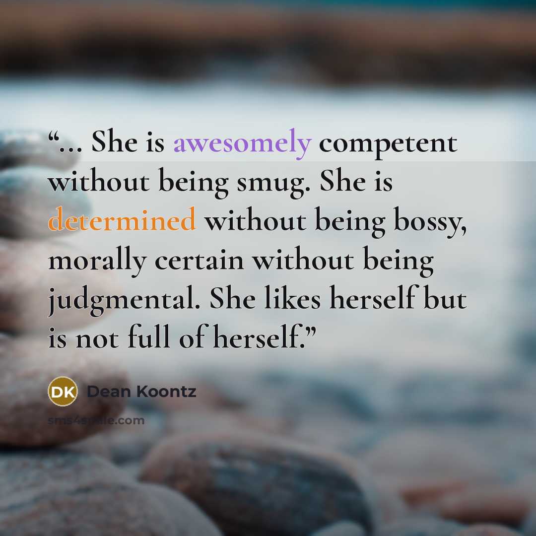 “... She is awesomely competent without being smug. She is determined without being bossy, morally certain without being judgmental. She likes herself but is not full of herself.” quote by Dean Koontz
