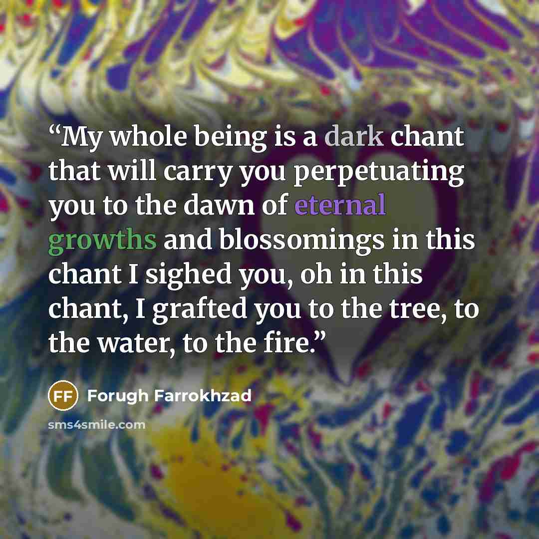 “My whole being is a dark chant that will carry you perpetuating you to the dawn of eternal growths and blossomings in this chant I sighed you, oh in this chant, I grafted you to the tree, to the water, to the fire.” quote by Forugh Farrokhzad