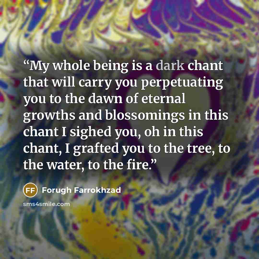 “My whole being is a dark chant that will carry you perpetuating you to the dawn of eternal growths and blossomings in this chant I sighed you, oh in this chant, I grafted you to the tree, to the water, to the fire.” quote by Forugh Farrokhzad