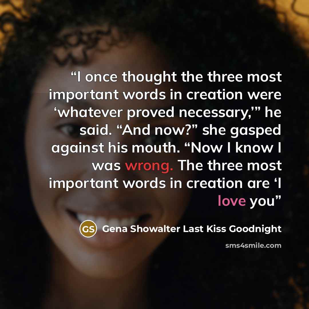 “I once thought the three most important words in creation were ‘whatever proved necessary,’” he said. “And now?” she gasped against his mouth. “Now I know I was wrong. The three most important words in creation are ‘I love you” quote by Gena Showalter Last Kiss Goodnight