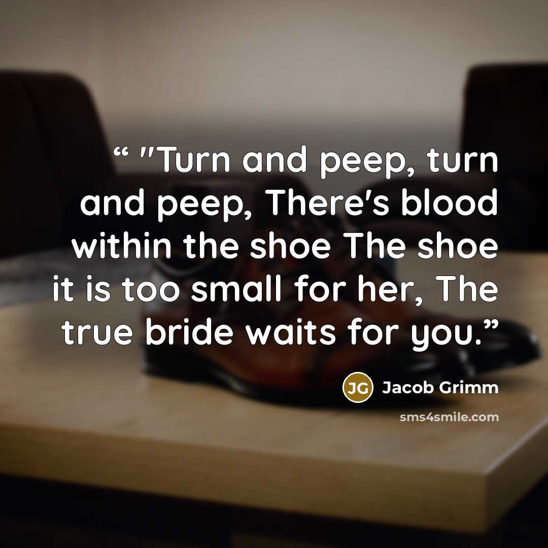 “"Turn and peep, turn and peep, There's blood within the shoe The shoe it is too small for her, The true bride waits for you.” quote by Jacob Grimm