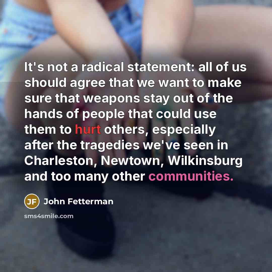 “It's not a radical statement: all of us should agree that we want to make sure that weapons stay out of the hands of people that could use them to hurt others, especially after the tragedies we've seen in Charleston, Newtown, Wilkinsburg and too many other communities.” quote by John Fetterman