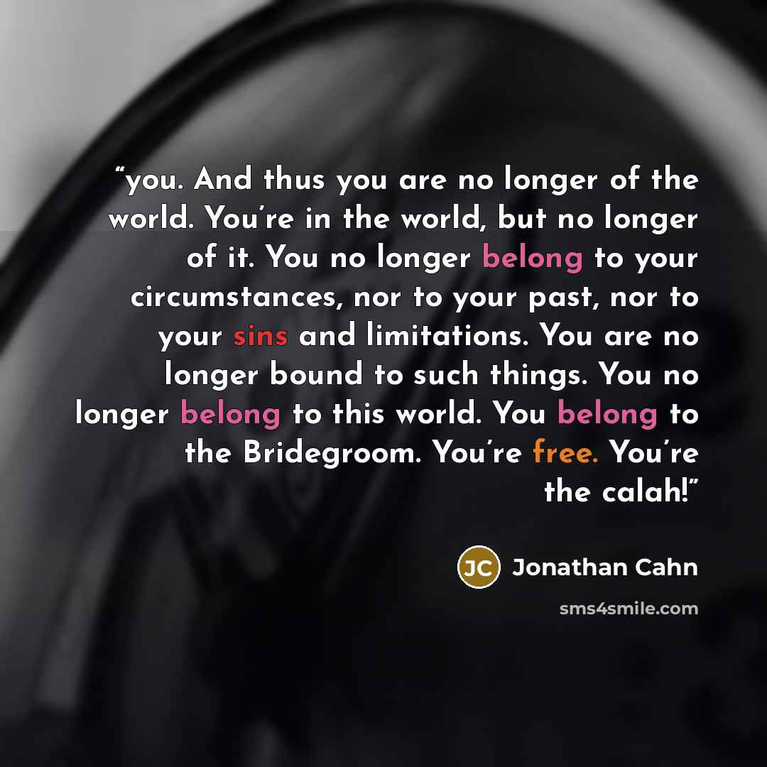 “you. And thus you are no longer of the world. You’re in the world, but no longer of it. You no longer belong to your circumstances, nor to your past, nor to your sins and limitations. You are no longer bound to such things. You no longer belong to this world. You belong to the Bridegroom. You’re…” quote by Jonathan Cahn