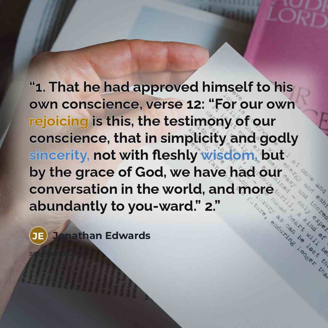 “1. That he had approved himself to his own conscience, verse 12: “For our own rejoicing is this, the testimony of our conscience, that in simplicity and godly sincerity, not with fleshly wisdom, but by the grace of God, we have had our conversation in the world, and more abundantly to you-ward.” 2.” quote by Jonathan Edwards