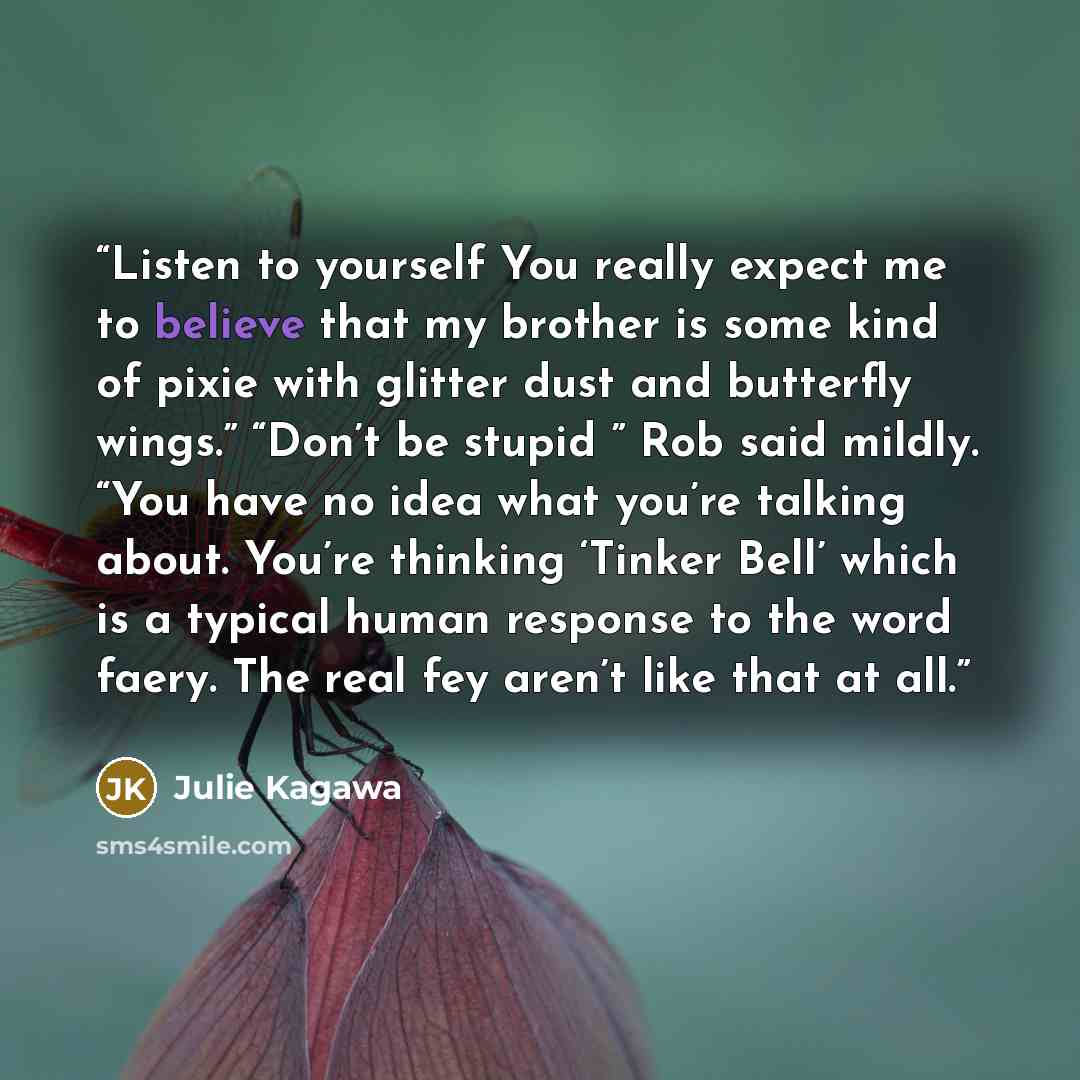 “Listen to yourself You really expect me to believe that my brother is some kind of pixie with glitter dust and butterfly wings.” “Don’t be stupid ” Rob said mildly. “You have no idea what you’re talking about. You’re thinking ‘Tinker Bell’ which is a typical human response to the word faery. The…” quote by Julie Kagawa