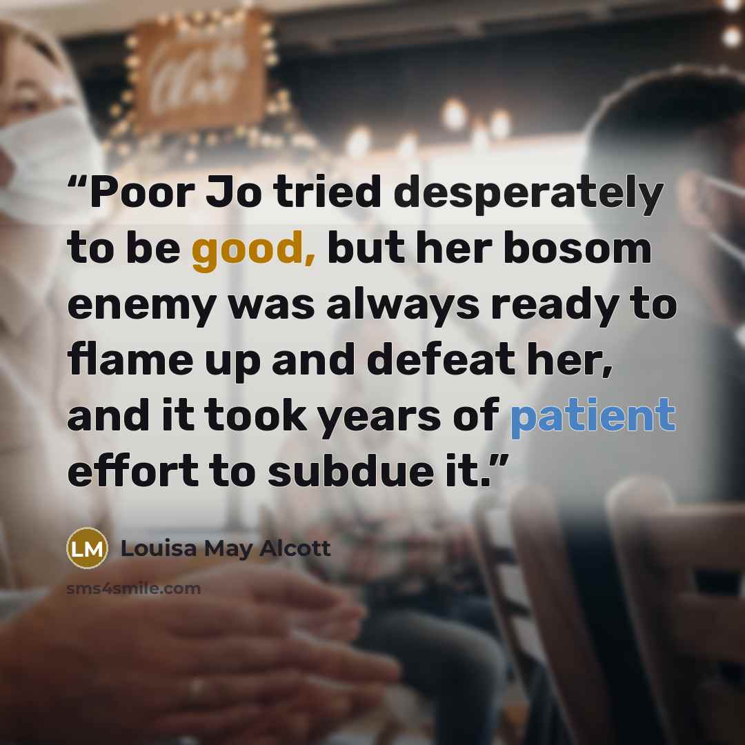 “Poor Jo tried desperately to be good, but her bosom enemy was always ready to flame up and defeat her, and it took years of patient effort to subdue it.” quote by Louisa May Alcott