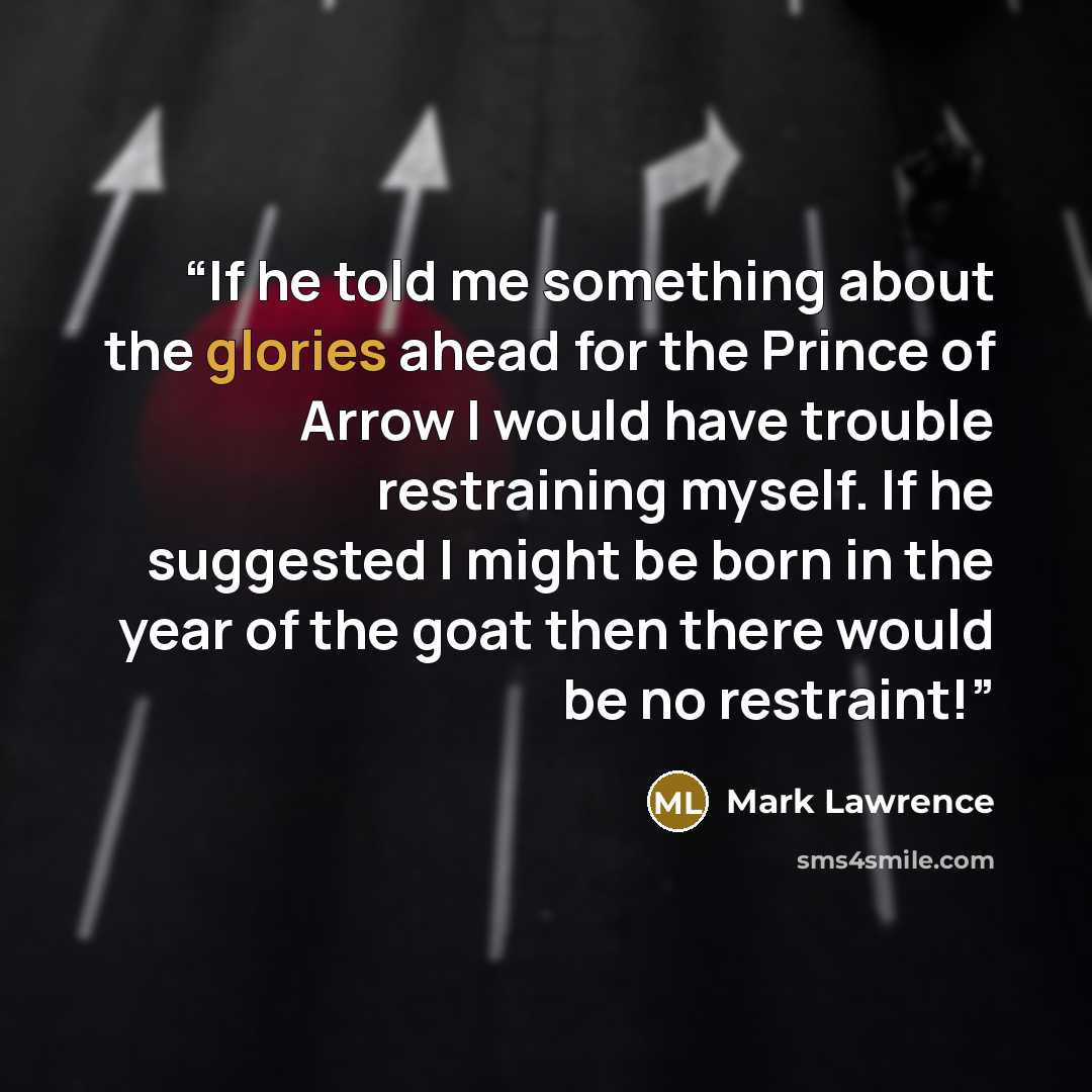 “If he told me something about the glories ahead for the Prince of Arrow I would have trouble restraining myself. If he suggested I might be born in the year of the goat then there would be no restraint!” quote by Mark Lawrence