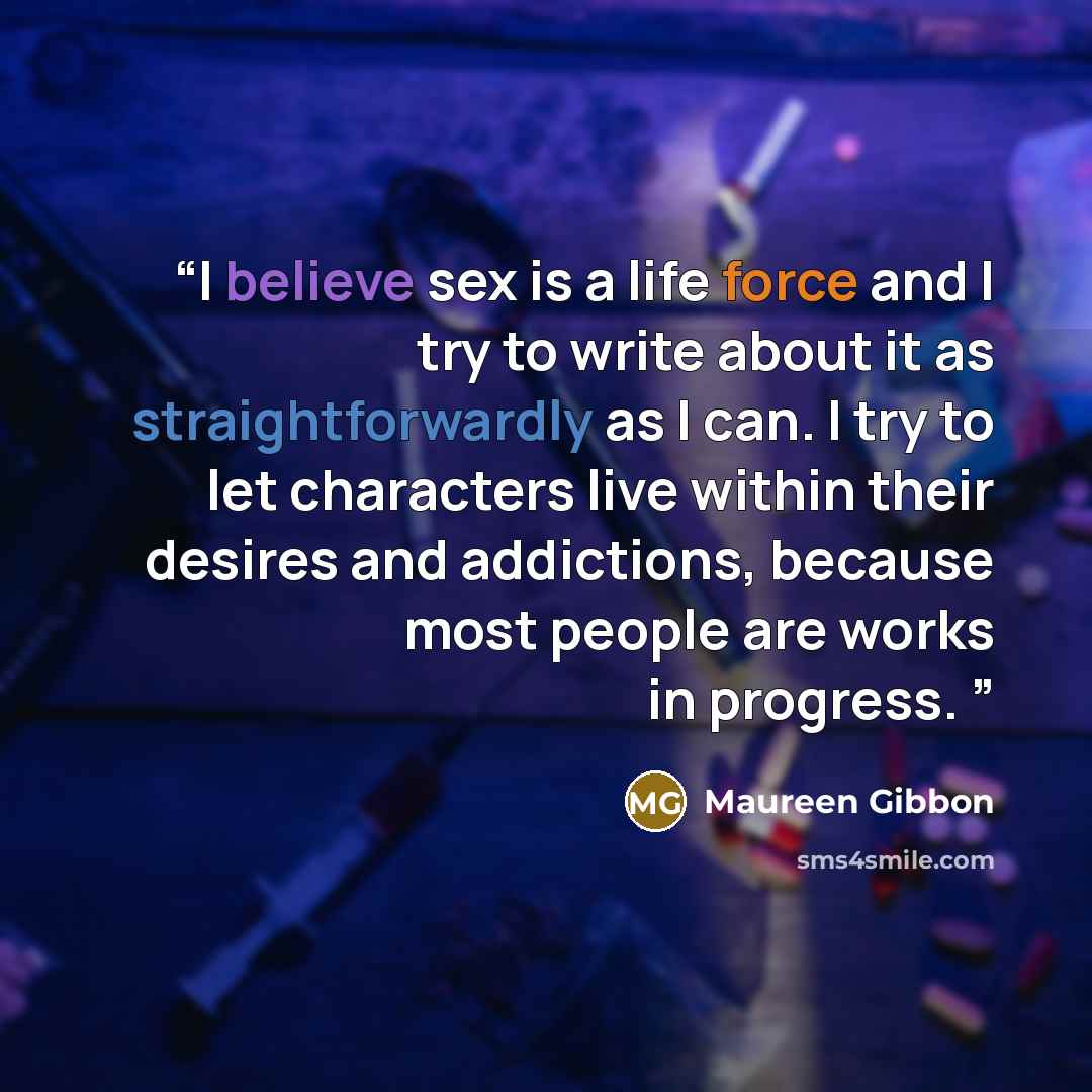 “I believe sex is a life force and I try to write about it as straightforwardly as I can. I try to let characters live within their desires and addictions, because most people are works in progress.” quote by Maureen Gibbon
