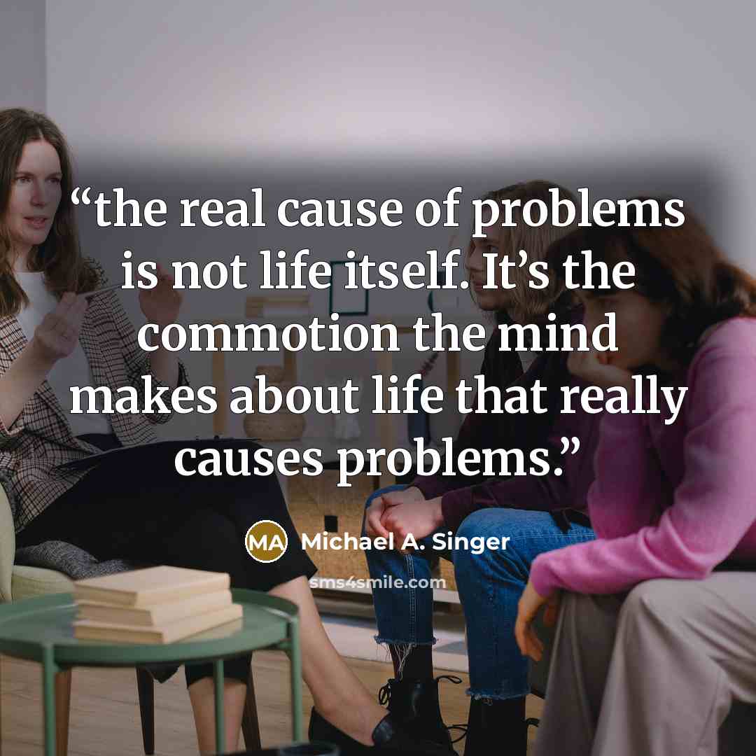 “the real cause of problems is not life itself. It’s the commotion the mind makes about life that really causes problems.” quote by Michael A. Singer