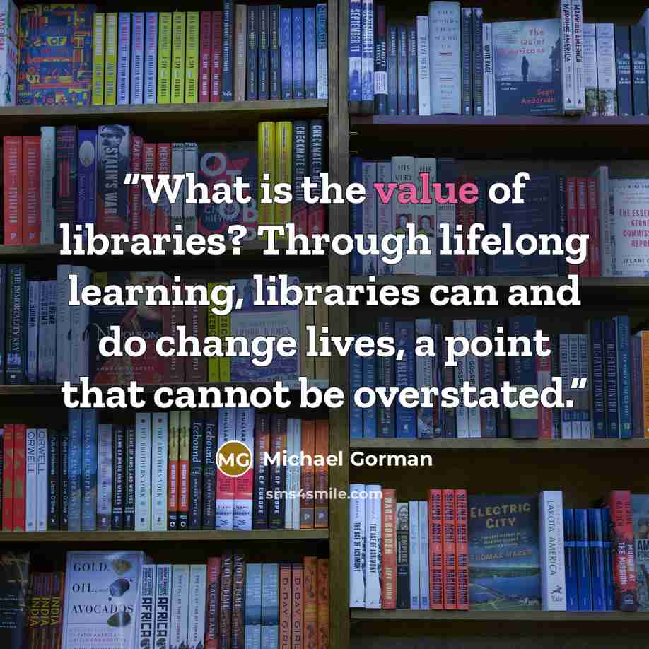“What is the value of libraries? Through lifelong learning, libraries can and do change lives, a point that cannot be overstated.” quote by Michael Gorman