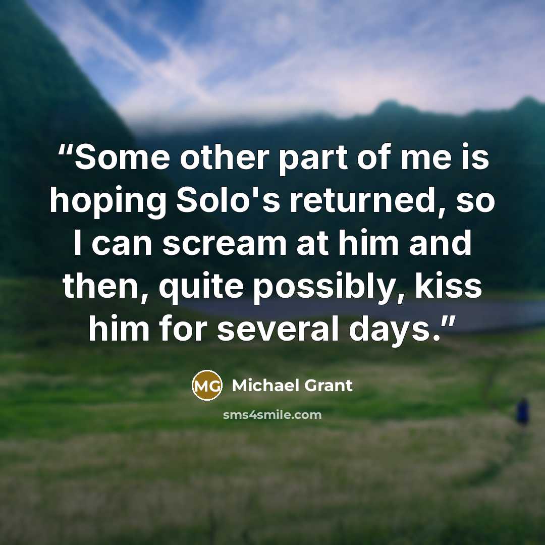 “Some other part of me is hoping Solo's returned, so I can scream at him and then, quite possibly, kiss him for several days.” quote by Michael Grant