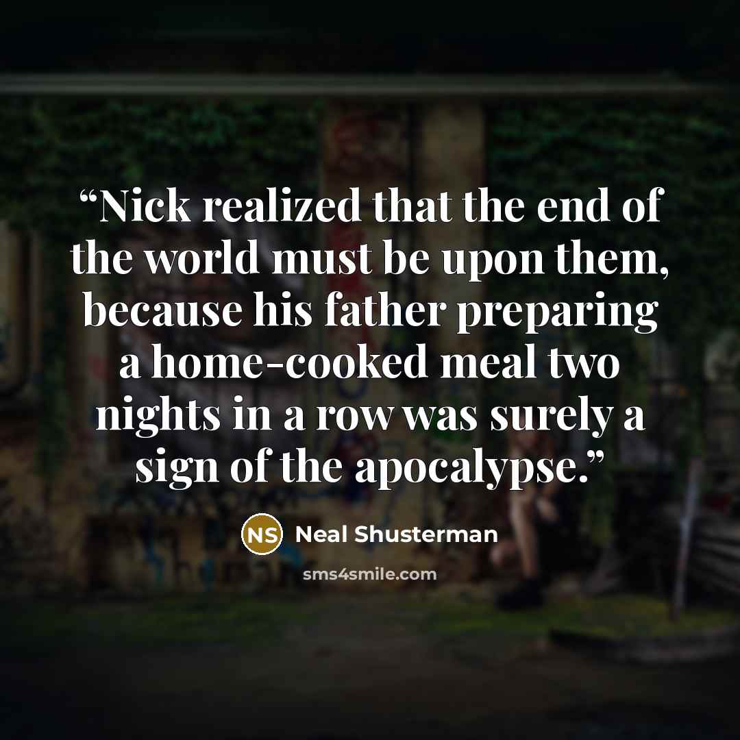 “Nick realized that the end of the world must be upon them, because his father preparing a home-cooked meal two nights in a row was surely a sign of the apocalypse.” quote by Neal Shusterman
