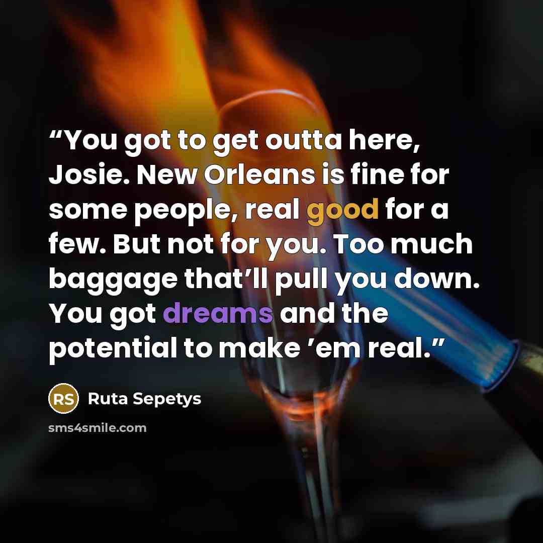 “You got to get outta here, Josie. New Orleans is fine for some people, real good for a few. But not for you. Too much baggage that’ll pull you down. You got dreams and the potential to make ’em real.” quote by Ruta Sepetys