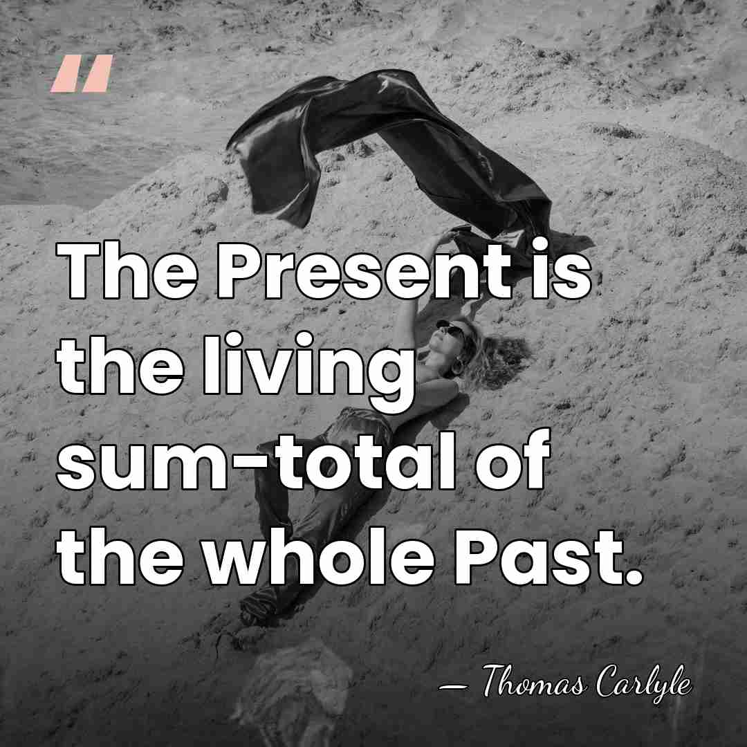 The Present is the living sum-total of the whole Past. - Thomas Carlyle