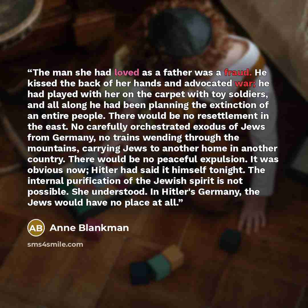 “The man she had loved as a father was a fraud. He kissed the back of her hands and advocated war; he had played with her on the carpet with toy soldiers, and all along he had been planning the extinction of an entire people. There would be no resettlement in the east. No carefully orchestrated…” quote by Anne Blankman