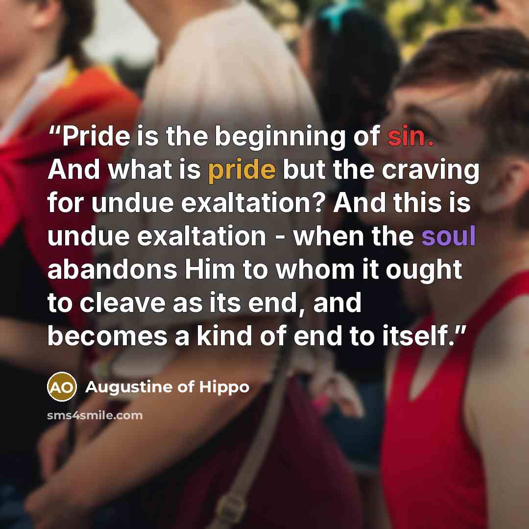 “Pride is the beginning of sin. And what is pride but the craving for undue exaltation? And this is undue exaltation - when the soul abandons Him to whom it ought to cleave as its end, and becomes a kind of end to itself.” quote by Augustine of Hippo