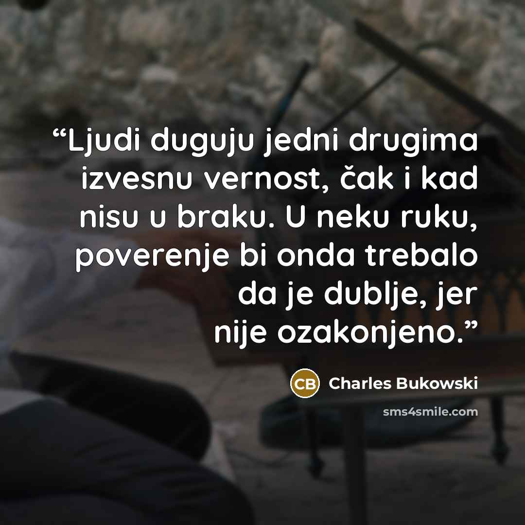 “Ljudi duguju jedni drugima izvesnu vernost, čak i kad nisu u braku. U neku ruku, poverenje bi onda trebalo da je dublje, jer nije ozakonjeno.” quote by Charles Bukowski